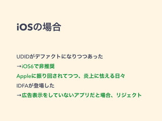 iOSの場合 
UDIDがデファクトになりつつあった 
→iOS6で非推奨 
Appleに振り回されてつつ、炎上に怯える日々 
IDFAが登場した 
→広告表示をしていないアプリだと場合、リジェクト 
 