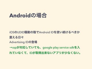 Androidの場合 
iOSのUDID騒動の陰でAndroid IDを使い続けるべきか 
震える日々 
Advertising IDの登場 
→sspが対応していても、google play service sdkを入 
れていなくて、IDが取得出来ないアプリが少なくない。 
 