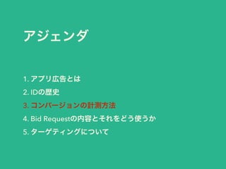 アジェンダ 
1. アプリ広告とは 
2. IDの歴史 
3. コンバージョンの計測方法 
4. Bid Requestの内容とそれをどう使うか 
5. ターゲティングについて 
 