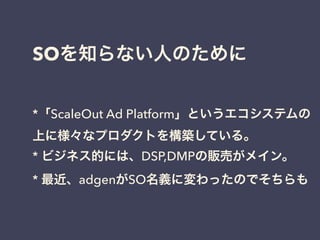 SOを知らない人のために 
*「ScaleOut Ad Platform」というエコシステムの 
上に様々なプロダクトを構築している。 
* ビジネス的には、DSP,DMPの販売がメイン。 
* 最近、adgenがSO名義に変わったのでそちらも 
 