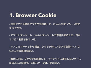 1. Browser Cookie 
- 初回アクセス時にブラウザを起動して、Cookieを使って、cv判定 
を行う方法。 
! 
- アプリToマーケット、WebToマーケットで取得出来るため、日本 
では広く利用されている。 
! 
- アプリToマーケットの場合、クリック時にブラウザを開いていな 
いとcvが取得出来ない。 
! 
- 海外SSPは、ブラウザを起動して、マーケットに遷移しないケース 
がほとんどなので、このパターンは、使えない。 
 