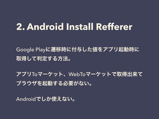 2. Android Install Refferer 
Google Playに遷移時に付与した値をアプリ起動時に 
取得して判定する方法。 
! 
アプリToマーケット、WebToマーケットで取得出来て 
ブラウザを起動する必要がない。 
! 
Androidでしか使えない。 
 