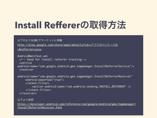 Install Reffererの取得方法 
以下のようなURLでマーケットに移動 
http://play.google.com/store/apps/details?id=<アプリのパッケージ名 
>&referrer=xxxx 
! 
AndroidManifest.xml 
<!-- Used for install referrer tracking--> 
<service 
android:name="com.google.android.gms.tagmanager.InstallReferrerService"/> 
<receiver 
android:name="com.google.android.gms.tagmanager.InstallReferrerReceiver" 
android:exported="true"> 
<intent-filter> 
<action android:name="com.android.vending.INSTALL_REFERRER" /> 
</intent-filter> 
</receiver> 
! 
以下より参照 
https://developer.android.com/reference/com/google/android/gms/tagmanager/ 
InstallReferrerReceiver.html 
 