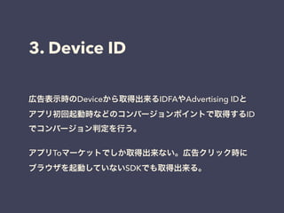 3. Device ID 
広告表示時のDeviceから取得出来るIDFAやAdvertising IDと 
アプリ初回起動時などのコンバージョンポイントで取得するID 
でコンバージョン判定を行う。 
! 
アプリToマーケットでしか取得出来ない。広告クリック時に 
ブラウザを起動していないSDKでも取得出来る。 
 