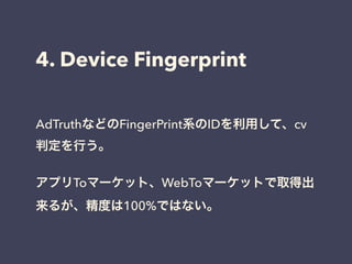 4. Device Fingerprint 
AdTruthなどのFingerPrint系のIDを利用して、cv 
判定を行う。 
! 
アプリToマーケット、WebToマーケットで取得出 
来るが、精度は100%ではない。 
 