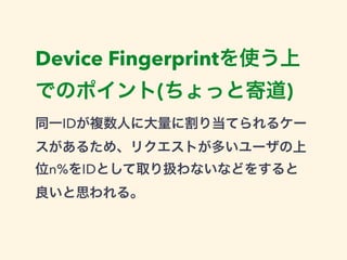 Device Fingerprintを使う上 
でのポイント(ちょっと寄道) 
同一IDが複数人に大量に割り当てられるケー 
スがあるため、リクエストが多いユーザの上 
位n%をIDとして取り扱わないなどをすると 
良いと思われる。 
 