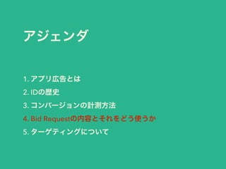 アジェンダ 
1. アプリ広告とは 
2. IDの歴史 
3. コンバージョンの計測方法 
4. Bid Requestの内容とそれをどう使うか 
5. ターゲティングについて 
 
