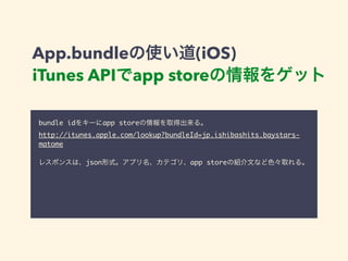 App.bundleの使い道(iOS) 
iTunes APIでapp storeの情報をゲット 
bundle idをキーにapp storeの情報を取得出来る。 
http://itunes.apple.com/lookup?bundleId=jp.ishibashits.baystars-matome 
! 
レスポンスは、json形式。アプリ名、カテゴリ、app storeの紹介文など色々取れる。 
 