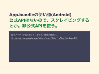App.bundleの使い道(Android) 
公式APIはないので、スクレイピングする 
とか。非公式APIを使う。 
idがパッケージ名になっているので、後はご自由に。 
https://play.google.com/store/apps/details?id=[package名] 
 