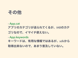 その他 
- App.cat 
アプリのカテゴリが送られてくるが、IABのカテ 
ゴリなので、イマイチ使えない。 
- App.keywords 
キーワードは、有用な情報ではあるが、sdkから 
取得出来ないので、あまり普及していない。 
 