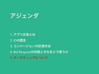 アジェンダ 
1. アプリ広告とは 
2. IDの歴史 
3. コンバージョンの計測方法 
4. Bid Requestの内容とそれをどう使うか 
5. ターゲティングについて 
 