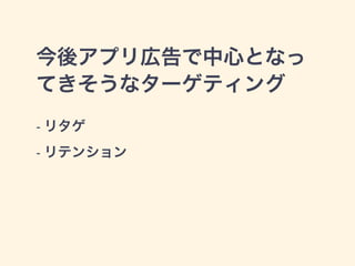 今後アプリ広告で中心となっ 
てきそうなターゲティング 
- リタゲ 
- リテンション 
 