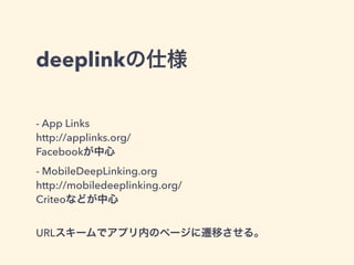 deeplinkの仕様 
- App Links 
http://applinks.org/ 
Facebookが中心 
- MobileDeepLinking.org 
http://mobiledeeplinking.org/ 
Criteoなどが中心 
! 
URLスキームでアプリ内のページに遷移させる。 
 