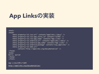 App Linksの実装 
<html> 
<head> 
<meta property="al:ios:url" content="applinks://docs" /> 
<meta property="al:ios:app_store_id" content="12345" /> 
<meta property="al:ios:app_name" content="App Links" /> 
<meta property="al:android:url" content="applinks://docs" /> 
<meta property="al:android:app_name" content="App Links" /> 
<meta property="al:android:package" content="org.applinks" /> 
<meta property="al:web:url" 
content="http://applinks.org/documentation" /> 
</head> 
<body> 
Hello, world! 
</body> 
</html> 
! 
App LinksのHPより抜粋 
http://applinks.org/documentation/ 
 