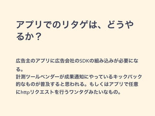 アプリでのリタゲは、どうや 
るか？ 
! 
広告主のアプリに広告会社のSDKの組み込みが必要にな 
る。 
計測ツールベンダーが成果通知にやっているキックバック 
的なものが普及すると思われる。もしくはアプリで任意 
にhttpリクエストを行うワンタグみたいなもの。 
 