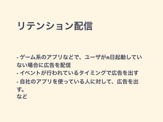 リテンション配信 
- ゲーム系のアプリなどで、ユーザがn日起動してい 
ない場合に広告を配信 
- イベントが行われているタイミングで広告を出す 
- 自社のアプリを使っている人に対して、広告を出 
す。 
など 
 