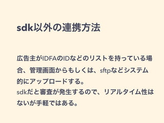 sdk以外の連携方法 
広告主がIDFAのIDなどのリストを持っている場 
合、管理画面からもしくは、sftpなどシステム 
的にアップロードする。 
sdkだと審査が発生するので、リアルタイム性は 
ないが手軽ではある。 
 