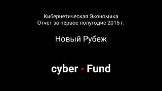 Кибернетическая Экономика
Отчет за первое полугодие 2015 г.
Новый Рубеж
cyber • Fund
 