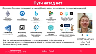Ethereum
Языки для смарт-
контрактов
Dash
Двухуровневые сети
и самоуправление
BitShares
Блокчейн
масштабируемость и
маркетинг
NEM
Proof-of-Importance
Eigentrust++
Implementation
Blockchain Markup
Colored Coins, BitAlias,
Stampery, Ascribe
SAFE Network
Имплементация Rust
Micro Mining
Концепт
повсеместной
доставки биткойнов
Attention Economy
Synereo’s Dendronet и
язык социальных
контрактов
Interplanetary
Filesystem
Первая имплементация
Custom Blockchains
ChainDB, Thelonius, Decerver,
Multichain, Factom’s цепочки и
сайдчейн элементы
Последние 6 месяцев показывают, что мы всё ближе к миру искусственных интеллектуальных сетей:
Пути назад нет
Все эти инновации одновременно с продолжающимся, предсказуемым и
ускоряющимся распространением биткойна не оставляет шансов для экономической
системы в которой мы живем.
Дима Стародубцев
cyber•Fund
архитектор
cyber • FundCybernetic economy report 2015 H1 11
Киберэкономика
отчет за первое полугодие 2015
 