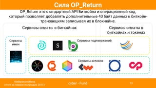 Сервисы оплаты в биткойнах
Сервисы
имен
Сервисы оплаты в
биткойнах и токенах
Сила OP_Return
OP_Return это стандартный API Биткойна и операционный код,
который позволяет добавлять дополнительные 40 байт данных к биткойн-
транзакциям записывая их в блокчейне.
Сервисы активов
Сервисы подтвержений
cyber • Fund
Киберэкономика
отчет за первое полугодие 2015 г
19
 