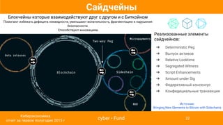 Сайдчейны
Блокчейны которые взаимодействуют друг с другом и с Биткойном
Помогают избежать дефицита ликвидности, уменьшают волатильность, фрагментацию и нарушения
безопасности.
Способствуют инновациям.
Реализованные элементы
сайдчейнов:
➔ Deterministic Peg
➔ Выпуск активов
➔ Relative Locktime
➔ Segregated Witness
➔ Script Enhancements
➔ Amount under Sig
➔ Федеративный консенсус
➔ Конфидециальные транзакции
Источник:
Bringing New Elements to Bitcoin with Sidechains
cyber • Fund
Киберэкономика
отчет за первое полугодие 2015 г
22
 
