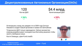 $4.4 млрд.
Капитализация ДАО
↡ 20%
спад
120
Кол-во ДАО
↟ 36%
рост
Децентрализованные Автономные Организации(DAOs)
cyber • Fund
Киберэкономика
отчет за первое полугодие 2015 г
23
Оглянувшись назад, мы увидим что в 2009 году Сатоши
Накамото создал новый организм и назвал его Биткойном.
Тогда рынок ДАО только зарождался. Сейчас множество
команд разрабатывают конкурентные Биткойну решения чтобы
занять свободные ниши.
Костя Ломащук, cyber•Fund creat0r.
 