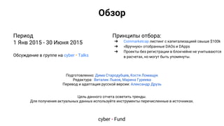 Цель данного отчета осветить тренды.
Для получения актуальных данных используйте инструменты перечисленные в источниках.
Период
1 Янв 2015 - 30 Июня 2015
Обсуждение в группе на cyber • Talks
Принципы отбора:
➔ Coinmarketcap листинг с капитализацией свыше $100k
➔ «Вручную» отобранные DAOs и DApps
➔ Проекты без регистрации в блокчейне не учитываются
в расчетах, но могут быть упомянуты.
Подготовленно: Дима Стародубцев, Костя Ломащук
Редактура: Виталик Львов, Марина Гуреева
Перевод и адаптация русской версии: Александр Друзь
Обзор
cyber • Fund
 