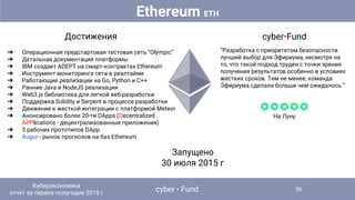 Достижения
➔ Операционная предстартовая тестовая сеть “Olympic”
➔ Детальная документация платформы
➔ IBM создает ADEPT на смарт-контрактах Ethereum
➔ Инструмент мониторинга сети в реалтайме
➔ Работающие реализации на Go, Python и C++
➔ Ранние Java и NodeJS реализации
➔ Web3.js библиотека для легкой веб-разработки
➔ Поддержка Solidity и Serpent в процессе разработки
➔ Движение к жесткой интеграции с платформой Meteor
➔ Анонсировано более 20-ти DApps (Decentralized
APPlications - децентрализованные приложения)
➔ 5 рабочих прототипов DApp
➔ Augur - рынок прогнозов на баз Ethereum
Запущено
30 июля 2015 г
cyber•Fund
“Разработка с приоритетом безопасности
лучший выбор для Эфириума, несмотря на
то, что такой подход труден с точки зрения
получения результатов особенно в условиях
жестких сроков. Тем не менее, команда
Эфириума сделала больше чем ожидалось.”
✪✪✪✪✪
На Луну
Ethereum ETH
cyber • Fund
Киберэкономика
отчет за первое полугодие 2015 г
36
 