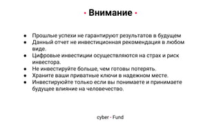 Warnings
● Прошлые успехи не гарантируют результатов в будущем
● Данный отчет не инвестиционная рекомендация в любом
виде.
● Цифровые инвестиции осуществляются на страх и риск
инвестора.
● Не инвестируйте больше, чем готовы потерять.
● Храните ваши приватные ключи в надежном месте.
● Инвестируюйте только если вы понимаете и принимаете
будущее влияние на человечество.
• Внимание •
cyber • Fund
 