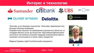 “Биткойн, и его базовая технология - блокчейн, привлекают все
больше и больше внимания.
Разработчики изучают её применение в различных областях, от
государственных услуг до искусства. Крупнейшие финансовые
инстутуты постепенно осознают будущее влияние блокчейна и
начинают использовать в своих новых продуктах.”
Марина Гуреева, cyber•Fund блокчейн-специалист
Интерес к технологии
cyber • Fund 6
Киберэкономика
отчет за первое полугодие 2015 г
 