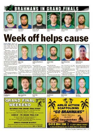 The Times, Thursday, September 3, 2015 — 41
GRAND FINAL
WEEKEND
6130837aa
SAtuRDAy PRE GRAND FINAL EVENt
Supporters & players luncheon 11am - Reef Gateway Hotel
All supporters welcome - Free Entry.
2pm- Final Captains Run training session at Les Stagg Oval - Proserpine.
SuNDAy - ItS GRAND FINAL DAy
1pm Down Under Bar Whitsunday Brahmans
Reserve Grade v Moranbah Miners
3pm Metropole/Airlie Action Scaffolding Whitsunday Brahmans
A Grade v Sarina Crocodiles
VENuE: StADIum mAcKAy
Supporter buses leaving from Reef Gateway & Metropole
Hotels, contact directly to book a ticket. $30 A tIcKEt
RUGBY LEAGUE: Without the
week off, Brahmans’ coach
James Webb isn’t sure his
team would’ve been able to
front up for Sunday’s grand fi-
nal.
Whitsunday earned the
right to a week’s rest after de-
feating Sarina in the major se-
mi-final a fortnight ago.
That left the Crocs to play
Souths in a preliminary final
on Sunday, with the winner to
advance to the decider.
The Brahmans used the
week off to rest sore bodies
and fine-tune their prepara-
tion for what is arguably the
club’s most important game in
its history.
“It (the week off) was mas-
sive for us. Realistically there
were guys there who wouldn’t
have been able to play,” Webb
said.
“The week off is definitely a
bonus, especially the way we
used it.
“It was great having the re-
serve grade still in because
you’ve got another squad to
run with.
“We did our last fitness test
on Saturday followed by
another session with reserve
grade.
“It was non-contact but we
had a fair hit-out.”
Webb said the side’s gritty
18-16 win over the minor pre-
miers in the major semi-final
had given the team confidence
going into the grand final, but
he knows they have to im-
prove if they’re to claim their
first Mackay Rugby League A-
grade premiership.
“We were very good but we
let ourselves down a few times
with penalties.
“In grand finals you need a
few 50-50 calls and the bounce
of the ball to go your way,” he
said.
“We have to raise the inten-
sity a bit but if we do what
we’ve been doing well, we
have a good chance.
“It’s going to be a great day
for the club with both teams in
the grand final.
“I haven’t seen it before and
we may not see it again.”
Webb also encouraged lo-
cals to make the trip south on
Sunday to support their teams
to what would be historic vic-
tories.
“In a tight game you’ve got
to look for whatever can get
you home. If there’s a big
crowd there it could lift us
home,” he said.
Michael Newman
Fullback
Ivan Petelo
Front row
Darcy Wright
Second row
Callum Wilkinson
Utility
Jhy Cockburn
Hooker
Grant Cooke
Lock
Phil Ramage
Halfback
Dane Vardanega
Five-eighth
David Kay
Wing
Jack Briscoe
Centre
Matt Antony
Prop
Sam Key
Five-eighth
Week off helps cause
Rohan Ahearn
Second row
Isaac Richardson
Utility
James Webb
Prop
Anthony Blackwood
Wing
Alex Clare
Centre
 