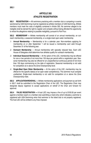 98	 2015 Rules  Regulations
ARTICLE 302
ATHLETE REGISTRATION
302.1  REGISTRATION — All swimmers practicing with a member club or competing in events
sanctioned by USA Swimming must be registered as athlete members of USA Swimming. Athlete
members must meet the rules of eligibility contained in Article 303. No swimmer alleged to be
ineligible shall be denied the right to register and compete without being afforded the opportunity
to refute the allegations relating to possible ineligibility, pursuant to Part Four.
302.2  MEMBERSHIP — Athlete membership will consist of an annual membership, an out-
reach membership, a seasonal membership, or a single-meet open water membership.
.1 	 Annual Membership — Membership is for a calendar year. Non-members applying for
membership on or after September 1 will be issued a membership card valid through
December 31 of the following year.
.2 	 Outreach Membership — Annual membership with specially reduced fees. Each LSC
House of Delegates shall determine how athletes qualify for outreach membership.
.3 	 Individual Seasonal Membership — At the option of the LSC, membership may be offered
for one or two periods of not more than 150 days per period within a registration year. Sea-
sonal membership may also be offered for an unspecified but continuous period of not more
than 150 days commencing on the date of registration. Seasonal membership is not valid
for competition at or above the Zone Championship level.
.4 	 Single-Meet Open Water Membership — At the option of the LSC, membership may be
offered for the specific date(s) of an open water competition(s). The swimmer must compete
unattached. Single-meet membership is not valid for competition at or above the Zone
Championship meet.
302.3   APPLICATION/RENEWAL — Athlete membership applications and payment as set forth
in 502.7 shall be submitted to the Registration Chair of the LSC. The Registration Chair may
designate deputy registrars to accept applications on behalf of the Chair and forward for
approval.
302.4    FALSE REGISTRATION — A host LSC may impose a fine of up to $100.00 per event
against a member coach or a member club submitting a meet entry which indicates a swimmer is
registered with USA Swimming when that swimmer or the listed club is not properly registered.
The host LSC will be entitled to any fines imposed.
302.1
 