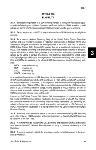 2015 Rules  Regulations	99
ARTICLE 303
ELIGIBILITY
303.1  It shall be the responsibility of all USA Swimming members to comply with the rules and regula-
tions of USA Swimming and the Rules, Constitution and Bureau decisions of FINA, as well as to avoid
acting in any manner which brings disrepute upon USASwimming or upon the sport of swimming.
303.2  Except as provided for in 203.9, only athlete members of USA Swimming are eligible to
compete.
303.3  As a member National Governing Body of the United States Olympic Committee
(USOC), and as a member Federation of Federation Internationale de Natation (FINA), USA
Swimming is obligated to adhere to the anti-doping rules of the USOC and FINA. In addition,
USOC Bylaw Chapter XXIII, Section 2(G) provides that, as a condition of membership in the
USOC, each National Governing body shall comply with the procedures pertaining to drug test-
ing and adjudication of related doping offenses of the independent anti-doping organization des-
ignated by the USOC to conduct drug testing. The USOC has designated the United States
Anti-Doping Agency (“USADA”) as that organization. The current anti-doping rules of the USOC,
FINA and USADA are available at the offices of USA Swimming or on line at the following web-
sites:
WADA	www.wada-ama.org
FINA	www.fina.org
USOC	www.usoc.org
USADA	www.usada.org
As a condition of membership in USA Swimming, it is the responsibility of each athlete member
of USA Swimming to comply with the anti-doping rules of FINA, USOC and USADA and to sub-
mit, without reservation or condition, to in-competition and out-of-competition doping controls
conducted by either FINA or USADA. (Out-of-competition doping controls by USADA may take
place at USA Swimming elite-level camps, training sessions at USOC facilities, or with no
advance notice any time for athletes designated by USA Swimming and USADA for inclusion in
USA Swimming’s no advance notice testing pool.)
Pursuant to USOC Bylaw Chapter XXIII, Section 2(G), the management of positive and elevated
test results for USA Swimming athletes has become the responsibility of USADA. Any inconsis-
tent provisions elsewhere in USA Swimming rules are hereby superseded. USA Swimming will,
without further process, enforce and publish any sanction communicated to USA Swimming by
USADA resulting from adjudication of a doping control under the USADA Protocol for Olympic
Movement Testing.
303.4   A swimmer shall cease to be eligible to compete in events conducted by USA Swimming
or its LSCs, or by any FINA Federation, while under suspension or if expelled by USA Swimming
for violations of this Part Three.
303.5  A swimmer may be registered for USA Swimming and Masters Swimming at the same
time. Membership in U.S. Masters Swimming does not imply or presume membership in USA
Swimming.
303.6  A swimmer declared ineligible for any reason may be reinstated pursuant to the provi-
sions of Article 404.
303.1
3
 