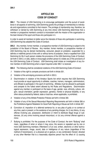 100	 2015 Rules  Regulations
ARTICLE 304
CODE OF CONDUCT
304.1  The mission of USA Swimming is to encourage participation and the pursuit of excel-
lence in all aspects of swimming. USA Swimming grants the privilege of membership to individu-
als and organizations committed to that mission. The privilege of membership may, therefore, be
withdrawn or denied by USA Swimming at any time where USA Swimming determines that a
member or prospective member's conduct is inconsistent with the mission of the organization or
the best interest of the sport and those who participate in it.
In order to assist all members to better serve the interests of those who participate in swimming,
USA Swimming has adopted this Code of Conduct.
304.2  Any member, former member, or prospective member of USA Swimming is subject to the
jurisdiction of the Board of Review. Any member, former member, or prospective member of
USA Swimming may be denied membership, censured, placed on probation, suspended for a
definite or indefinite period of time with or without terms of probation, fined or expelled from USA
Swimming for life if such person violates the provisions of the USA Swimming Code of Conduct,
set forth in 304.3, or aids, abets or encourages another person to violate any of the provisions of
the USA Swimming Code of Conduct. USA Swimming shall initiate an investigation of any for-
mer member of USA Swimming when a report required under 306.1 is received.
304.3  The following shall be considered violations of the USA Swimming Code of Conduct:
.1 	 Violation of the right to compete provisions set forth in Article 301.
.2 	 Violation of the anti-doping provisions set forth in 303.3.
.3 	 Discrimination in violation of the Amateur Sports Act which requires that USA Swimming
must provide an equal opportunity to athletes, coaches, trainers, managers, administrators,
and officials to participate in the sport of swimming. Athletes must be allowed to participate
and compete to the fullest extent allowed by the Rules and Regulations. Discrimination
against any member or participant on the basis of age, gender, race, ethnicity, culture, reli-
gion, sexual orientation, gender expression, genetics, mental or physical disability, or any
other status protected by federal, state or local law, where applicable, is prohibited.
.4 	 Violation of any of the Athlete Protection Policies set forth in Article 305
.5 	 Violation of any of the Sexual Misconduct Reporting Requirements set forth in Article 306 or
the Prohibitions Against Retaliation for Good Faith Reporting of Abuse set forth in Article 307.
.6 	 Conviction of, imposition of a deferred sentence for, or any plea of guilty or no contest at
any time, past or present, or the existence of any pending charges, for (i) any felony, (ii) any
offense involving use, possession, distribution or intent to distribute illegal drugs or sub-
stances, (iii) any crime involving sexual misconduct, or (iv) any criminal offense against a
minor.
.7 	 Bullying is prohibited. For the purposes of the Code of Conduct, the term “Bullying” shall
mean, regardless of when or where it may occur, the severe or repeated use by one or
more USA Swimming members (“Members”) of an oral, written, electronic or other techno-
logical expression, image, sound, data or intelligence of any nature (regardless of the
method of transmission), or a physical act or gesture, or any combination thereof, directed
at any other Member that to a reasonably objective person has the effect of: (i) causing
304.1
 