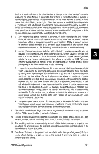 2015 Rules  Regulations	101
physical or emotional harm to the other Member or damage to the other Member’s property;
(ii) placing the other Member in reasonable fear of harm to himself/herself or of damage to
his/her property; (iii) creating a hostile environment for the other Member at any USA Swim-
ming activity; (iv) infringing on the rights of the other Member at any USA Swimming activity;
or (v) materially and substantially disrupting the training process or the orderly operation of
any USA Swimming activity (which for the purposes of this section shall include, without lim-
itation, practices, workouts and other events of a member club or LSC). Allegations of Bully-
ing of an athlete by a coach shall be investigated under 304.3.13.
.8 	 A	Any inappropriate sexual conduct or advance, or other inappropriate oral, written,
visual, or physical conduct of a sexual nature at any time, past or present, directed
towards an athlete or any person under the age of eighteen (18) by (i) a coach member
or other non-athlete member, or (ii) any other adult participating in any capacity what-
soever in the activities of USA Swimming (whether such adult is a member or not).
B 	 Any act of sexual harassment, including without limitation unwelcome sexual advances,
requests for sexual favors, and other inappropriate oral, written, visual, or physical con-
duct of a sexual nature in connection with or incidental to a USA Swimming-related
activity by any person participating in the affairs or activities of USA Swimming
(whether such person is a member or not) directed toward any member or other person
participating in the affairs or activities of USA Swimming.
C	 A romantic or sexual relationship, even if it is a consensual relationship between adults,
which began during the swimming relationship, between athletes and those individuals
(i) having direct supervisory or evaluative control, or (ii) who are in a position of power
and trust over the athlete. Except in circumstances where no imbalance of power
exists, coaches have this direct supervisory or evaluative control and are in a position
of power and trust over those athletes they coach. The prohibition on romantic or sex-
ual relationships does not include those relationships where it can be demonstrated
that there is no imbalance of power. For example, this prohibition does not apply to a
relationship between two spouses or life partners which existed prior to the swimming
relationship. For factors that may be relevant to determining whether an imbalance of
power exists, consult the USOC’s Safe Sport Policies at www.teamusa.org/Footer/
Legal/Governance-Documents.
D	 Any peer-to-peer sexual abuse. For the purposes of the Code of Conduct, the term
“peer-to-peer sexual abuse” shall mean any unwelcome physical conduct of a sexual
nature directed towards a minor athlete by another minor athlete.
.9 	 The sale or distribution of illegal drugs or the illegal sale or distribution of any substance
listed on FINA's recognized list of banned substances.
.10 	The use of illegal drugs in the presence of an athlete, by a coach, official, trainer, or a per-
son who, in the context of swimming, is in a position of authority over, that athlete.
.11	 The providing of alcohol to an athlete by a coach, official, trainer, manager or any other per-
son where the athlete is under the legal age allowed to consume or purchase alcohol in the
state where the alcohol is provided.
.12 	The abuse of alcohol in the presence of an athlete under the age of eighteen (18), by a
coach, official, trainer, or a person who, in the context of swimming, is in a position of
authority over that athlete.
304.3
3
 