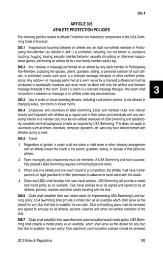 2015 Rules  Regulations	103
305.1
ARTICLE 305
ATHLETE PROTECTION POLICIES
The following policies related to Athlete Protection are mandatory components of the USA Swim-
ming Code of Conduct:
305.1  Inappropriate touching between an athlete and an adult non-athlete member or Partici-
pating Non-Member (as defined in 401.1) is prohibited, including, but not limited to, excessive
touching, hugging, kissing, sexually oriented behavior, sexually stimulating or otherwise inappro-
priate games, and having an athlete sit on a non-family member adult’s lap.
305.2  Any rubdown or massage performed on an athlete by any adult member or Participating
Non-Member, excluding the spouse, parent, guardian, sibling, or personal assistant of such ath-
lete, is prohibited unless such adult is a licensed massage therapist or other certified profes-
sional. Any rubdown or massage performed at a swim venue by a licensed professional must be
conducted in open/public locations and must never be done with only the athlete and licensed
massage therapist in the room. Even if a coach is a licensed massage therapist, the coach shall
not perform a rubdown or massage of an athlete under any circumstances.
305.3  Use of audio or visual recording devices, including a cell phone camera, is not allowed in
changing areas, rest rooms or locker rooms.
305.4  Employees and volunteers of USA Swimming, LSCs and member clubs who interact
directly and frequently with athletes as a regular part of their duties and individuals with any own-
ership interest in a member club must be non-athlete members of USA Swimming and satisfacto-
rily complete criminal background checks as required by USA Swimming. This does not apply to
volunteers such as timers, marshals, computer operators, etc. who only have limited contact with
athletes during a meet.
305.5  Travel
.1 	 Regardless of gender, a coach shall not share a hotel room or other sleeping arrangement
with an athlete unless the coach is the parent, guardian, sibling, or spouse of that particular
athlete.
.2 	 Team managers and chaperones must be members of USA Swimming and have success-
fully passed a USA Swimming-required criminal background check.
.3 	 When only one athlete and one coach travel to a competition, the athlete must have his/her
parent's (or legal guardian’s) written permission in advance to travel alone with the coach.
.4 	 Clubs and LSCs shall develop their own travel policies. USA Swimming will provide a model
club travel policy as an example. Club travel policies must be signed and agreed to by all
athletes, parents, coaches and other adults traveling with the club.
305.6  Clubs shall establish their own action plans for implementing USA Swimming’s anti-bul-
lying policy. USA Swimming shall provide a model plan as an example which shall serve as the
default for any club that fails to establish its own plan. Club anti-bullying plans must be reviewed
and agreed to annually by all athletes, parents, coaches and other non-athlete members of the
club.
305.7  Clubs shall establish their own electronic communication/social media policy. USA Swim-
ming shall provide a model policy as an example, which shall serve as the default for any club
that fails to establish its own policy. Club electronic communication policies should be reviewed
3
 