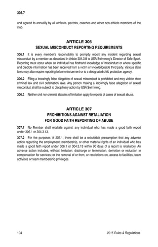 104	 2015 Rules  Regulations
305.7
and agreed to annually by all athletes, parents, coaches and other non-athlete members of the
club.
ARTICLE 306
SEXUAL MISCONDUCT REPORTING REQUIREMENTS
306.1  It is every member’s responsibility to promptly report any incident regarding sexual
misconduct by a member as described in Article 304.3.8 to USA Swimming’s Director of Safe Sport.
Reporting must occur when an individual has firsthand knowledge of misconduct or where specific
and credible information has been received from a victim or knowledgeable third party. Various state
laws may also require reporting to law enforcement or to a designated child protection agency.
306.2  Filing a knowingly false allegation of sexual misconduct is prohibited and may violate state
criminal law and civil defamation laws. Any person making a knowingly false allegation of sexual
misconduct shall be subject to disciplinary action by USA Swimming.
306.3  Neither civil nor criminal statutes of limitation apply to reports of cases of sexual abuse.
ARTICLE 307
PROHIBITIONS AGAINST RETALIATION
FOR GOOD FAITH REPORTING OF ABUSE
307.1  No Member shall retaliate against any individual who has made a good faith report
under 306.1 or 304.3.13.
307.2  For the purposes of 307.1, there shall be a rebuttable presumption that any adverse
action regarding the employment, membership, or other material rights of an individual who has
made a good faith report under 306.1 or 304.3.13 within 90 days of a report is retaliatory. An
adverse action includes, without limitation: discharge or termination; demotion or reduction in
compensation for services; or the removal of or from, or restrictions on, access to facilities, team
activities or team membership privileges.
 