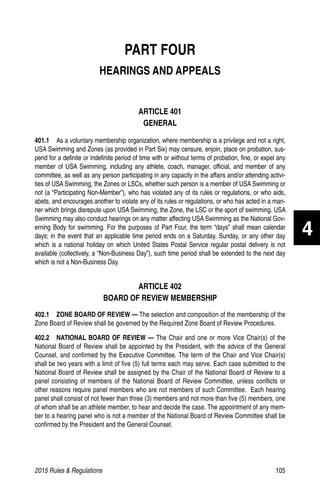 2015 Rules  Regulations	105
PART FOUR
HEARINGS AND APPEALS
ARTICLE 401
GENERAL
401.1  As a voluntary membership organization, where membership is a privilege and not a right,
USA Swimming and Zones (as provided in Part Six) may censure, enjoin, place on probation, sus-
pend for a definite or indefinite period of time with or without terms of probation, fine, or expel any
member of USA Swimming, including any athlete, coach, manager, official, and member of any
committee, as well as any person participating in any capacity in the affairs and/or attending activi-
ties of USA Swimming, the Zones or LSCs, whether such person is a member of USA Swimming or
not (a “Participating Non-Member”), who has violated any of its rules or regulations, or who aids,
abets, and encourages another to violate any of its rules or regulations, or who has acted in a man-
ner which brings disrepute upon USA Swimming, the Zone, the LSC or the sport of swimming. USA
Swimming may also conduct hearings on any matter affecting USA Swimming as the National Gov-
erning Body for swimming. For the purposes of Part Four, the term “days” shall mean calendar
days; in the event that an applicable time period ends on a Saturday, Sunday, or any other day
which is a national holiday on which United States Postal Service regular postal delivery is not
available (collectively, a “Non-Business Day”), such time period shall be extended to the next day
which is not a Non-Business Day.
ARTICLE 402
BOARD OF REVIEW MEMBERSHIP
402.1   ZONE BOARD OF REVIEW — The selection and composition of the membership of the
Zone Board of Review shall be governed by the Required Zone Board of Review Procedures.
402.2  NATIONAL BOARD OF REVIEW — The Chair and one or more Vice Chair(s) of the
National Board of Review shall be appointed by the President, with the advice of the General
Counsel, and confirmed by the Executive Committee. The term of the Chair and Vice Chair(s)
shall be two years with a limit of five (5) full terms each may serve. Each case submitted to the
National Board of Review shall be assigned by the Chair of the National Board of Review to a
panel consisting of members of the National Board of Review Committee, unless conflicts or
other reasons require panel members who are not members of such Committee. Each hearing
panel shall consist of not fewer than three (3) members and not more than five (5) members, one
of whom shall be an athlete member, to hear and decide the case. The appointment of any mem-
ber to a hearing panel who is not a member of the National Board of Review Committee shall be
confirmed by the President and the General Counsel.
4
 