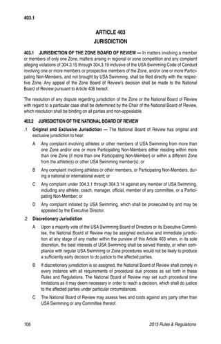 106	 2015 Rules  Regulations
ARTICLE 403
JURISDICTION
403.1   JURISDICTION OF THE ZONE BOARD OF REVIEW — In matters involving a member
or members of only one Zone, matters arising in regional or zone competition and any complaint
alleging violations of 304.3.15 through 304.3.19 inclusive of the USA Swimming Code of Conduct
involving one or more members or prospective members of the Zone, and/or one or more Partici-
pating Non-Members, and not brought by USA Swimming, shall be filed directly with the respec-
tive Zone. Any appeal of the Zone Board of Review’s decision shall be made to the National
Board of Review pursuant to Article 408 hereof.
The resolution of any dispute regarding jurisdiction of the Zone or the National Board of Review
with regard to a particular case shall be determined by the Chair of the National Board of Review,
which resolution shall be binding on all parties and non-appealable.
403.2  JURISDICTION OF THE NATIONAL BOARD OF REVIEW
.1 	 Original and Exclusive Jurisdiction — The National Board of Review has original and
exclusive jurisdiction to hear:
A 	 Any complaint involving athletes or other members of USA Swimming from more than
one Zone and/or one or more Participating Non-Members either residing within more
than one Zone (if more than one Participating Non-Member) or within a different Zone
from the athlete(s) or other USA Swimming member(s); or
B 	 Any complaint involving athletes or other members, or Participating Non-Members, dur-
ing a national or international event; or
C 	 Any complaint under 304.3.1 through 304.3.14 against any member of USA Swimming,
including any athlete, coach, manager, official, member of any committee, or a Partici-
pating Non-Member; or
D 	 Any complaint initiated by USA Swimming, which shall be prosecuted by and may be
appealed by the Executive Director.
.2 	 Discretionary Jurisdiction
A 	 Upon a majority vote of the USA Swimming Board of Directors or its Executive Commit-
tee, the National Board of Review may be assigned exclusive and immediate jurisdic-
tion at any stage of any matter within the purview of this Article 403 when, in its sole
discretion, the best interests of USA Swimming shall be served thereby, or when com-
pliance with regular USA Swimming or Zone procedures would not be likely to produce
a sufficiently early decision to do justice to the affected parties.
B 	 If discretionary jurisdiction is so assigned, the National Board of Review shall comply in
every instance with all requirements of procedural due process as set forth in these
Rules and Regulations. The National Board of Review may set such procedural time
limitations as it may deem necessary in order to reach a decision, which shall do justice
to the affected parties under particular circumstances.
C 	 The National Board of Review may assess fees and costs against any party other than
USA Swimming or any Committee thereof.
403.1
 