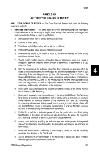 2015 Rules  Regulations	107
ARTICLE 404
AUTHORITY OF BOARDS OF REVIEW
404.1  ZONE BOARD OF REVIEW — The Zone Board of Review shall have the following
power and authority:
.1 	 Remedies and Penalties — The Zone Board of Review, after conducting such hearings as
it may determine to be necessary or helpful, may, among other remedies, with regard to a
party named in the Notice of Hearing and Petition:
A 	 Dismiss the Petition with or without permission to refile;
B 	 Censure or fine a party;
C 	 Establish a period of probation, with or without conditions;
D 	 Prohibit or mandate future actions, inaction or conduct;
E 	 Determine the results of, or require a rerun of, any election held by the Zone or any
constituent element thereof;
F 	 Vacate, modify, sustain, reverse, remand or stay any decision or order of: a House of
Delegates, Board of Directors, officer, division or committee, or coordinator of a LSC
within the Zone;
G 	 With the exception of the technical rules (Part One), interpret any provision of (i) the
Rules and Regulations of USA Swimming (to the extent not preempted by FINA or USA
Swimming Rules and Regulations); (ii) the USA Swimming Code of Conduct, the
Required LSC Bylaws, other policies, rules, regulations and procedures of USA Swim-
ming, the Zone or the LSC; and (iii) the Amateur Sports Act and other applicable laws,
rules and regulations; as well as adjudicate alleged inconsistencies and claims of
supremacy and invalidity with respect to the foregoing;
H 	 Deny, grant, suspend or restore the eligibility or right to compete of an athlete member
of the Zone and USA Swimming;
I 	 Deny, grant, suspend or restore membership in the respective LSC and USA Swimming
for a definite or indefinite period of time, with or without terms of probation, or expel any
Group Member or Individual Member of the respective LSC and USA Swimming,
including any administrator, athlete, coach, trainer, manager, meet director, official, offi-
cer, Board Member, House of Delegates representative of a Group Member, coordina-
tor, chair or member of any committee or sub-committee;
J 	 Prohibit for a definite or indefinite period of time the participation by a Participating
Non-Member in the affairs or activities of USA Swimming, the Zone, the respective
LSC, its Group Members or other LSCs and their Group Members;
K 	 Assess costs, including any filing fee and attorneys’ fees and expenses, to the prevail-
ing party or refund any filing fee paid by the prevailing party (except as otherwise set
forth below);
L 	 Issue such interim orders, prohibitory or mandatory in nature, as may be necessary
pending a final decision of the Board; and
M 	 Assess sanctions in any combination of the foregoing or assess any other remedies
deemed appropriate under the circumstances.
404.1
4
 
