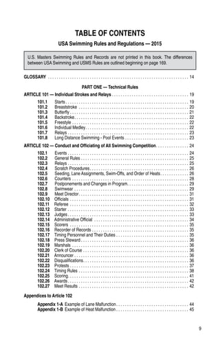 9
TABLE OF CONTENTS
USA Swimming Rules and Regulations — 2015
GLOSSARY . . . . . . . . . . . . . . . . . . . . . . . . . . . . . . . . . . . . . . . . . . . . . . . . . . . . . . . . . . . . . . . . . 14
PART ONE — Technical Rules
ARTICLE 101 — Individual Strokes and Relays. . . . . . . . . . . . . . . . . . . . . . . . . . . . . . . . . . . . 19
101.1   Starts. . . . . . . . . . . . . . . . . . . . . . . . . . . . . . . . . . . . . . . . . . . . . . . . . . . . . . . . . 19
101.2   Breaststroke . . . . . . . . . . . . . . . . . . . . . . . . . . . . . . . . . . . . . . . . . . . . . . . . . . . 20
101.3   Butterfly. . . . . . . . . . . . . . . . . . . . . . . . . . . . . . . . . . . . . . . . . . . . . . . . . . . . . . . 21
101.4   Backstroke. . . . . . . . . . . . . . . . . . . . . . . . . . . . . . . . . . . . . . . . . . . . . . . . . . . . . 22
101.5   Freestyle. . . . . . . . . . . . . . . . . . . . . . . . . . . . . . . . . . . . . . . . . . . . . . . . . . . . . . 22
101.6   Individual Medley. . . . . . . . . . . . . . . . . . . . . . . . . . . . . . . . . . . . . . . . . . . . . . . . 22
101.7   Relays. . . . . . . . . . . . . . . . . . . . . . . . . . . . . . . . . . . . . . . . . . . . . . . . . . . . . . . . 23
101.8    Long Distance Swimming - Pool Events. . . . . . . . . . . . . . . . . . . . . . . . . . . . . . 23
ARTICLE 102 — Conduct and Officiating of All Swimming Competition. . . . . . . . . . . . . . . . 24
102.1   Events. . . . . . . . . . . . . . . . . . . . . . . . . . . . . . . . . . . . . . . . . . . . . . . . . . . . . . . . 24
102.2   General Rules. . . . . . . . . . . . . . . . . . . . . . . . . . . . . . . . . . . . . . . . . . . . . . . . . . 25
102.3    Relays. . . . . . . . . . . . . . . . . . . . . . . . . . . . . . . . . . . . . . . . . . . . . . . . . . . . . . . . 25
102.4    Scratch Procedures. . . . . . . . . . . . . . . . . . . . . . . . . . . . . . . . . . . . . . . . . . . . . . 26
102.5    Seeding, Lane Assignments, Swim-Offs, and Order of Heats. . . . . . . . . . . . . . 26
102.6   Counters. . . . . . . . . . . . . . . . . . . . . . . . . . . . . . . . . . . . . . . . . . . . . . . . . . . . . . 28
102.7    Postponements and Changes in Program. . . . . . . . . . . . . . . . . . . . . . . . . . . . . 29
102.8   Swimwear. . . . . . . . . . . . . . . . . . . . . . . . . . . . . . . . . . . . . . . . . . . . . . . . . . . . . 29
102.9   Meet Director. . . . . . . . . . . . . . . . . . . . . . . . . . . . . . . . . . . . . . . . . . . . . . . . . . . 31
102.10  Officials. . . . . . . . . . . . . . . . . . . . . . . . . . . . . . . . . . . . . . . . . . . . . . . . . . . . . . . 31
102.11  Referee. . . . . . . . . . . . . . . . . . . . . . . . . . . . . . . . . . . . . . . . . . . . . . . . . . . . . . . 32
102.12  Starter. . . . . . . . . . . . . . . . . . . . . . . . . . . . . . . . . . . . . . . . . . . . . . . . . . . . . . . . 33
102.13  Judges. . . . . . . . . . . . . . . . . . . . . . . . . . . . . . . . . . . . . . . . . . . . . . . . . . . . . . . . 33
102.14   Administrative Official . . . . . . . . . . . . . . . . . . . . . . . . . . . . . . . . . . . . . . . . . . . . 34
102.15  Scorers . . . . . . . . . . . . . . . . . . . . . . . . . . . . . . . . . . . . . . . . . . . . . . . . . . . . . . . 35
102.16   Recorder of Records. . . . . . . . . . . . . . . . . . . . . . . . . . . . . . . . . . . . . . . . . . . . . 35
102.17   Timing Personnel and Their Duties. . . . . . . . . . . . . . . . . . . . . . . . . . . . . . . . . . 35
102.18  Press Steward. . . . . . . . . . . . . . . . . . . . . . . . . . . . . . . . . . . . . . . . . . . . . . . . . . 36
102.19  Marshals. . . . . . . . . . . . . . . . . . . . . . . . . . . . . . . . . . . . . . . . . . . . . . . . . . . . . . 36
102.20   Clerk of Course. . . . . . . . . . . . . . . . . . . . . . . . . . . . . . . . . . . . . . . . . . . . . . . . . 36
102.21  Announcer. . . . . . . . . . . . . . . . . . . . . . . . . . . . . . . . . . . . . . . . . . . . . . . . . . . . . 36
102.22  Disqualifications. . . . . . . . . . . . . . . . . . . . . . . . . . . . . . . . . . . . . . . . . . . . . . . . . 36
102.23  Protests. . . . . . . . . . . . . . . . . . . . . . . . . . . . . . . . . . . . . . . . . . . . . . . . . . . . . . . 37
102.24   Timing Rules. . . . . . . . . . . . . . . . . . . . . . . . . . . . . . . . . . . . . . . . . . . . . . . . . . . 38
102.25  Scoring. . . . . . . . . . . . . . . . . . . . . . . . . . . . . . . . . . . . . . . . . . . . . . . . . . . . . . . . 41
102.26  Awards. . . . . . . . . . . . . . . . . . . . . . . . . . . . . . . . . . . . . . . . . . . . . . . . . . . . . . . . 42
102.27  Meet Results. . . . . . . . . . . . . . . . . . . . . . . . . . . . . . . . . . . . . . . . . . . . . . . . . . . 42
Appendices to Article 102
Appendix 1-A	Example of Lane Malfunction. . . . . . . . . . . . . . . . . . . . . . . . . . . . . . . . . . 44
Appendix 1-B	Example of Heat Malfunction. . . . . . . . . . . . . . . . . . . . . . . . . . . . . . . . . . 45
U.S. Masters Swimming Rules and Records are not printed in this book. The differences
between USA Swimming and USMS Rules are outlined beginning on page 169.
 