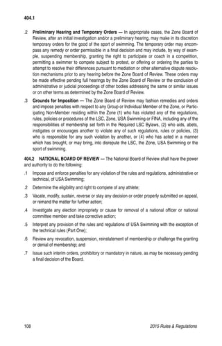 108	 2015 Rules  Regulations
.2 	 Preliminary Hearing and Temporary Orders — In appropriate cases, the Zone Board of
Review, after an initial investigation and/or a preliminary hearing, may make in its discretion
temporary orders for the good of the sport of swimming. The temporary order may encom-
pass any remedy or order permissible in a final decision and may include, by way of exam-
ple, suspending membership, granting the right to participate or coach in a competition,
permitting a swimmer to compete subject to protest, or offering or ordering the parties to
attempt to resolve their differences pursuant to mediation or other alternative dispute resolu-
tion mechanisms prior to any hearing before the Zone Board of Review. These orders may
be made effective pending full hearings by the Zone Board of Review or the conclusion of
administrative or judicial proceedings of other bodies addressing the same or similar issues
or on other terms as determined by the Zone Board of Review.
.3 	 Grounds for Imposition — The Zone Board of Review may fashion remedies and orders
and impose penalties with respect to any Group or Individual Member of the Zone, or Partic-
ipating Non-Member residing within the Zone (1) who has violated any of the regulations,
rules, policies or procedures of the LSC, Zone, USA Swimming or FINA, including any of the
responsibilities of membership set forth in the Required LSC Bylaws, (2) who aids, abets,
instigates or encourages another to violate any of such regulations, rules or policies, (3)
who is responsible for any such violation by another, or (4) who has acted in a manner
which has brought, or may bring, into disrepute the LSC, the Zone, USA Swimming or the
sport of swimming.
404.2   NATIONAL BOARD OF REVIEW — The National Board of Review shall have the power
and authority to do the following:
.1	 Impose and enforce penalties for any violation of the rules and regulations, administrative or
technical, of USA Swimming;
.2 	 Determine the eligibility and right to compete of any athlete;
.3 	 Vacate, modify, sustain, reverse or stay any decision or order properly submitted on appeal,
or remand the matter for further action;
.4 	 Investigate any election impropriety or cause for removal of a national officer or national
committee member and take corrective action;
.5 	 Interpret any provision of the rules and regulations of USA Swimming with the exception of
the technical rules (Part One);
.6 	 Review any revocation, suspension, reinstatement of membership or challenge the granting
or denial of membership; and
.7 	 Issue such interim orders, prohibitory or mandatory in nature, as may be necessary pending
a final decision of the Board.
404.1
 