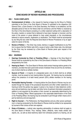 110	 2015 Rules  Regulations
ARTICLE 406
ZONE BOARD OF REVIEW HEARINGS AND PROCEDURES
406.1  FILING COMPLAINTS
.1	 Commencement of Action — Any request for hearing is begun by the filing of a Petition
submitted to the Chair of the Zone Board of Review (if submitted to the respective LSC
General Chair, a Zone Director or the Zone Secretary, the Petition is not defective, but the
allowable period of time for the Notice shall not commence until the Petition is received by
the Chair of the Zone Board) consisting of a written statement setting forth a description of
the action, inaction or conduct that is believed to have been improper or incorrect, and the
name of the person or group believed to have acted improperly or the circumstances
believed to require answers, explanation or clarification. The Petition shall be accompanied
by any filing fee due under the Required Zone Board of Review Procedures or by an appli-
cation for waiver of the fee.
.2 	 Review of Petition — The Chair may review, dismiss or suggest modifications to any Peti-
tion to assure that the Petition sets forth a cause of action under these rules. Any dismissal
by the Chair may be reviewed by a Zone Board of Review panel upon request of the
Petitioner(s).
406.2  HEARINGS
.1 	 Hearings Conducted by Chair or Presiding Officer — Hearings of the Zone Board of
Review shall be conducted by the Chair of the Zone Board of Review or a Presiding Officer
designated by the Chair.
.2 	 Hearing by Panel — The Zone Board of Review shall conduct hearings before panels of its
members, provided that each panel shall consist of between three (3) and five (5) members,
one of whom shall be an athlete member.
.3 	 Quorum of Panel — A majority of a designated panel, one of which shall be an athlete
member, must be present at any hearing before the panel. No hearing may be conducted
without the presence of at least twenty percent (20%) athlete members on the hearing
panel.
.4 	 Permissible Hearing Formats — A hearing before the Zone Board of Review may be con-
ducted through the receipt of the procedural documents and other written statements or a
hearing at which the parties may appear in person or by means of video telephonic confer-
ence call and testimony may be taken and other forms of pertinent information presented in
addition to oral argument by the parties or their counsel, as reasonably determined by the
Chair or Presiding Officer. Where appropriate in the reasonable determination of the Chair
or the Presiding Officer, the hearing may be conducted in part through written means and in
part by testimony and oral argument.
.5 	 Right to Counsel — The Petitioner(s), the Respondent(s) and any other person participat-
ing in a hearing conducted by the Zone Board of Review shall be entitled to be represented
by counsel of their choice at their own expense.
.6 	 Rules of Evidence — Judicial rules regarding admissibility of evidence shall not apply to
the Zone Board of Review. Thus, hearsay, letters, affidavits, news media articles and
reports, etc., as well as direct testimony taken from witnesses present at a hearing, are all
406.1
 