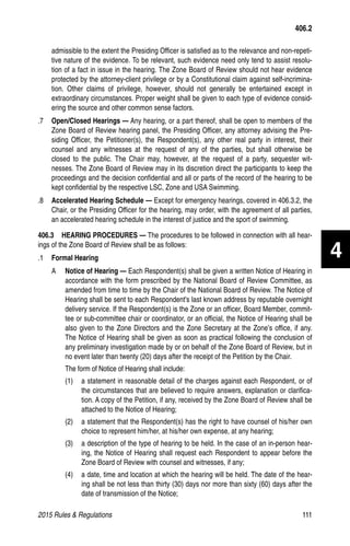 2015 Rules  Regulations	111
admissible to the extent the Presiding Officer is satisfied as to the relevance and non-repeti-
tive nature of the evidence. To be relevant, such evidence need only tend to assist resolu-
tion of a fact in issue in the hearing. The Zone Board of Review should not hear evidence
protected by the attorney-client privilege or by a Constitutional claim against self-incrimina-
tion. Other claims of privilege, however, should not generally be entertained except in
extraordinary circumstances. Proper weight shall be given to each type of evidence consid-
ering the source and other common sense factors.
.7 	 Open/Closed Hearings — Any hearing, or a part thereof, shall be open to members of the
Zone Board of Review hearing panel, the Presiding Officer, any attorney advising the Pre-
siding Officer, the Petitioner(s), the Respondent(s), any other real party in interest, their
counsel and any witnesses at the request of any of the parties, but shall otherwise be
closed to the public. The Chair may, however, at the request of a party, sequester wit-
nesses. The Zone Board of Review may in its discretion direct the participants to keep the
proceedings and the decision confidential and all or parts of the record of the hearing to be
kept confidential by the respective LSC, Zone and USA Swimming.
.8 	 Accelerated Hearing Schedule — Except for emergency hearings, covered in 406.3.2, the
Chair, or the Presiding Officer for the hearing, may order, with the agreement of all parties,
an accelerated hearing schedule in the interest of justice and the sport of swimming.
406.3  HEARING PROCEDURES — The procedures to be followed in connection with all hear-
ings of the Zone Board of Review shall be as follows:
.1 	 Formal Hearing
A 	 Notice of Hearing — Each Respondent(s) shall be given a written Notice of Hearing in
accordance with the form prescribed by the National Board of Review Committee, as
amended from time to time by the Chair of the National Board of Review. The Notice of
Hearing shall be sent to each Respondent's last known address by reputable overnight
delivery service. If the Respondent(s) is the Zone or an officer, Board Member, commit-
tee or sub-committee chair or coordinator, or an official, the Notice of Hearing shall be
also given to the Zone Directors and the Zone Secretary at the Zone’s office, if any.
The Notice of Hearing shall be given as soon as practical following the conclusion of
any preliminary investigation made by or on behalf of the Zone Board of Review, but in
no event later than twenty (20) days after the receipt of the Petition by the Chair.
The form of Notice of Hearing shall include:
(1)	 a statement in reasonable detail of the charges against each Respondent, or of
the circumstances that are believed to require answers, explanation or clarifica-
tion. A copy of the Petition, if any, received by the Zone Board of Review shall be
attached to the Notice of Hearing;
(2)	 a statement that the Respondent(s) has the right to have counsel of his/her own
choice to represent him/her, at his/her own expense, at any hearing;
(3)	 a description of the type of hearing to be held. In the case of an in-person hear-
ing, the Notice of Hearing shall request each Respondent to appear before the
Zone Board of Review with counsel and witnesses, if any;
(4)	 a date, time and location at which the hearing will be held. The date of the hear-
ing shall be not less than thirty (30) days nor more than sixty (60) days after the
date of transmission of the Notice;
406.2
4
 