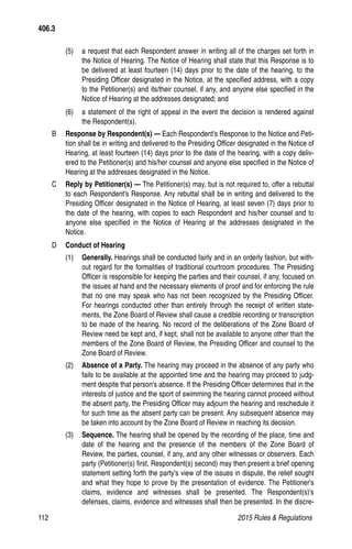 112	 2015 Rules  Regulations
(5)	 a request that each Respondent answer in writing all of the charges set forth in
the Notice of Hearing. The Notice of Hearing shall state that this Response is to
be delivered at least fourteen (14) days prior to the date of the hearing, to the
Presiding Officer designated in the Notice, at the specified address, with a copy
to the Petitioner(s) and its/their counsel, if any, and anyone else specified in the
Notice of Hearing at the addresses designated; and
(6)	 a statement of the right of appeal in the event the decision is rendered against
the Respondent(s).
B 	 Response by Respondent(s) — Each Respondent's Response to the Notice and Peti-
tion shall be in writing and delivered to the Presiding Officer designated in the Notice of
Hearing, at least fourteen (14) days prior to the date of the hearing, with a copy deliv-
ered to the Petitioner(s) and his/her counsel and anyone else specified in the Notice of
Hearing at the addresses designated in the Notice.
C 	 Reply by Petitioner(s) — The Petitioner(s) may, but is not required to, offer a rebuttal
to each Respondent's Response. Any rebuttal shall be in writing and delivered to the
Presiding Officer designated in the Notice of Hearing, at least seven (7) days prior to
the date of the hearing, with copies to each Respondent and his/her counsel and to
anyone else specified in the Notice of Hearing at the addresses designated in the
Notice.
D 	 Conduct of Hearing
(1) 	 Generally. Hearings shall be conducted fairly and in an orderly fashion, but with-
out regard for the formalities of traditional courtroom procedures. The Presiding
Officer is responsible for keeping the parties and their counsel, if any, focused on
the issues at hand and the necessary elements of proof and for enforcing the rule
that no one may speak who has not been recognized by the Presiding Officer.
For hearings conducted other than entirely through the receipt of written state-
ments, the Zone Board of Review shall cause a credible recording or transcription
to be made of the hearing. No record of the deliberations of the Zone Board of
Review need be kept and, if kept, shall not be available to anyone other than the
members of the Zone Board of Review, the Presiding Officer and counsel to the
Zone Board of Review.
(2)	 Absence of a Party. The hearing may proceed in the absence of any party who
fails to be available at the appointed time and the hearing may proceed to judg-
ment despite that person's absence. If the Presiding Officer determines that in the
interests of justice and the sport of swimming the hearing cannot proceed without
the absent party, the Presiding Officer may adjourn the hearing and reschedule it
for such time as the absent party can be present. Any subsequent absence may
be taken into account by the Zone Board of Review in reaching its decision.
(3)	 Sequence. The hearing shall be opened by the recording of the place, time and
date of the hearing and the presence of the members of the Zone Board of
Review, the parties, counsel, if any, and any other witnesses or observers. Each
party (Petitioner(s) first, Respondent(s) second) may then present a brief opening
statement setting forth the party's view of the issues in dispute, the relief sought
and what they hope to prove by the presentation of evidence. The Petitioner's
claims, evidence and witnesses shall be presented. The Respondent(s)'s
defenses, claims, evidence and witnesses shall then be presented. In the discre-
406.3
 