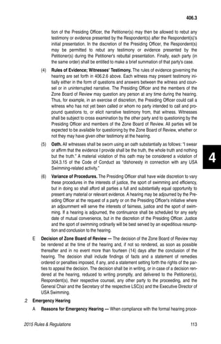 2015 Rules  Regulations	113
tion of the Presiding Officer, the Petitioner(s) may then be allowed to rebut any
testimony or evidence presented by the Respondent(s) after the Respondent(s)'s
initial presentation. In the discretion of the Presiding Officer, the Respondent(s)
may be permitted to rebut any testimony or evidence presented by the
Petitioner(s) during the Petitioner's rebuttal presentation. Finally, each party (in
the same order) shall be entitled to make a brief summation of that party's case.
(4)	 Rules of Evidence; Witnesses' Testimony. The rules of evidence governing the
hearing are set forth in 406.2.6 above. Each witness may present testimony ini-
tially either in the form of questions and answers between the witness and coun-
sel or in uninterrupted narrative. The Presiding Officer and the members of the
Zone Board of Review may question any person at any time during the hearing.
Thus, for example, in an exercise of discretion, the Presiding Officer could call a
witness who has not yet been called or whom no party intended to call and pro-
pound questions to, or elicit narrative testimony from, that witness. Witnesses
shall be subject to cross examination by the other party and to questioning by the
Presiding Officer and members of the Zone Board of Review. All parties will be
expected to be available for questioning by the Zone Board of Review, whether or
not they may have given other testimony at the hearing.
(5)	 Oath. All witnesses shall be sworn using an oath substantially as follows: “I swear
or affirm that the evidence I provide shall be the truth, the whole truth and nothing
but the truth.” A material violation of this oath may be considered a violation of
304.3.15 of the Code of Conduct as “dishonesty in connection with any USA
Swimming-related activity.”
(6)	 Variance of Procedures. The Presiding Officer shall have wide discretion to vary
these procedures in the interests of justice, the sport of swimming and efficiency,
but in doing so shall afford all parties a full and substantially equal opportunity to
present any material or relevant evidence. A hearing may be adjourned by the Pre-
siding Officer at the request of a party or on the Presiding Officer's initiative where
an adjournment will serve the interests of fairness, justice and the sport of swim-
ming. If a hearing is adjourned, the continuance shall be scheduled for any early
date of mutual convenience, but in the discretion of the Presiding Officer. Justice
and the sport of swimming ordinarily will be best served by an expeditious resump-
tion and conclusion to the hearing.
E 	 Decision of Zone Board of Review — The decision of the Zone Board of Review may
be rendered at the time of the hearing and, if not so rendered, as soon as possible
thereafter and in no event more than fourteen (14) days after the conclusion of the
hearing. The decision shall include findings of facts and a statement of remedies
ordered or penalties imposed, if any, and a statement setting forth the rights of the par-
ties to appeal the decision. The decision shall be in writing, or in case of a decision ren-
dered at the hearing, reduced to writing promptly, and delivered to the Petitioner(s),
Respondent(s), their respective counsel, any other party to the proceeding, and the
General Chair and the Secretary of the respective LSC(s) and the Executive Director of
USA Swimming.
.2 	 Emergency Hearing
A 	 Reasons for Emergency Hearing — When compliance with the formal hearing proce-
406.3
4
 