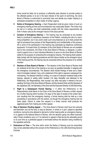 114	 2015 Rules  Regulations
dures would be likely not to produce a sufficiently early decision to provide justice to
the affected parties or to be in the best interest of the sport of swimming, the Zone
Board of Review is authorized to summarily hear and decide any matter relating to a
scheduled competition or other matter of similar urgency.
B 	 Notice of Emergency Hearing — Each Respondent shall be given notice of such an
emergency hearing as time and circumstances may reasonably dictate. The notice may
be oral or in writing, and shall substantially comply with the notice requirements set
forth in these rules as the emergent nature of the issue permits.
C 	 Conduct of Emergency Hearing — The hearing may be conducted at any location
likely to contribute to expeditious resolution of the Petition, including the site of a swim-
ming competition, but in any event under such circumstances so as to fairly protect the
right of procedural due process of the Respondent(s) and confidentiality of the process.
All or some of the participants in the hearing may participate by telephone conference
equipment. If at least three (3) members of the Zone Board of Review are not available
due to time constraints, the Chair of the Zone Board of Review, or designee, is autho-
rized to appoint one or more Individual Members to serve on the Zone Board of Review
solely for the purpose of conducting this emergency hearing. The hearing shall substan-
tially comply with the hearing procedures set forth above insofar as the emergent nature
of the hearing permits. No hearing may be conducted without the presence of an athlete
member.
D 	 Decision of Zone Board of Review — The decision of the Zone Board of Review shall
be rendered at the time of the hearing or as soon as possible thereafter in keeping with
the emergency circumstances. The decision shall include findings of facts and a state-
ment of remedies ordered, if any, and a statement of the right to request a subsequent for-
mal hearing. The decision shall be in writing, or in case of a decision rendered orally at the
hearing, reduced to writing within fourteen (14) days thereafter and delivered to the
Petitioner(s), the Respondent(s), their counsel, any other real party in interest to the pro-
ceeding, the Chair of the Zone Board of Review, and the General Chair and the Secretary of
the respective LSC, the Secretary of the Zone and the Executive Director of USA Swimming.
E 	 Right to a Subsequent Formal Hearing — If either the Petitioner(s) or the
Respondent(s) shall deliver to the Chair of the Zone Board of Review a written request
for a further hearing within fourteen (14) days of the date of receipt of the written deci-
sion resulting from the emergency hearing, a formal hearing shall be held as a new
proceeding in accordance with this section, as though the emergency hearing had not
taken place. Failure to make this request in a timely manner shall preclude the
aggrieved party from making any further appeal.
.3 	 Stay of Decision Pending Appeal — The Zone Board of Review shall have the authority
and discretion, but not the duty, to stay its decision, in whole or in part, subject to specified
conditions, during the time allowed to demand a further hearing after an emergency hearing,
or to appeal to the National Board of Review, with the decision going into effect automati-
cally if those conditions occur or if no demand or appeal is filed during the allowable period
or at such time as a perfected appeal is terminated without the decision being modified by
the appellate authority.
.4 	 Extensions of Time — The time within which the Notice of Hearing must be transmitted
may not be extended without the consent of the Petitioner(s) or the USA Swimming General
Counsel.
406.3
 