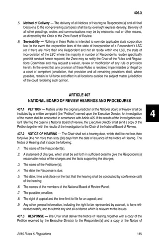 2015 Rules  Regulations	115
.5 	 Method of Delivery — The delivery of all Notices of Hearing to Respondent(s) and all final
Decisions to the non-prevailing party(ies) shall be by overnight express delivery. Delivery of
all other pleadings, orders and communications may be by electronic mail or other means,
as directed by the Chair of the Zone Board of Review.
.6 	 Severability — Nothing in these Rules is intended to override applicable state corporation
law. In the event the corporation laws of the state of incorporation of a Respondent’s LSC
(or if there are more than one Respondent and not all reside within one LSC, the state of
incorporation of the LSC where the majority in number of Respondents reside) specifically
prohibit conduct herein required, the Zone may so notify the Chair of the Rules and Regula-
tions Committee and may request a waiver, review or modification of any rule or provision
herein. In the event that any provision of these Rules is rendered impermissible or illegal by
a court of competent jurisdiction, that provision and all remaining provisions shall, where
possible, remain in full force and effect in all locations outside the subject matter jurisdiction
of the court rendering such opinion.
ARTICLE 407
NATIONAL BOARD OF REVIEW HEARINGS AND PROCEDURES
407.1  PETITION — Matters under the original jurisdiction of the National Board of Review shall be
instituted by a written complaint (the “Petition”) served upon the Executive Director. An investigation
of the matter shall be conducted in accordance with Article 405. If the results of the investigation war-
rant referring the case to a National Board of Review, the Executive Director shall send a copy of the
Petition together with the results of the investigation to the Chair of the National Board of Review.
407.2  NOTICE OF HEARING — The Chair shall set a hearing date, which shall be not less than
forty-five (45) nor more than sixty (60) days from the date of issuance of the Notice of Hearing. The
Notice of Hearing shall include the following:
.1 	 The name of the Respondent(s);
.2 	 A statement of charges, which shall be set forth in sufficient detail to give the Respondent(s)
reasonable notice of the charges and the facts supporting the charges;
.3 	 The name of the Petitioner(s);
.4 	 The date the Response is due;
.5 	 The date, time and place (or the fact that the hearing shall be conducted by conference call)
of the hearing;
.6 	 The names of the members of the National Board of Review Panel;
.7 	 The possible penalties;
.8 	 The right of appeal and the time limit to file for an appeal; and
.9 	 Any other general information, including the right to be represented by counsel, to have wit-
nesses testify, and to submit any and all evidence which is relevant to the issues.
407.3  RESPONSE — The Chair shall deliver the Notice of Hearing, together with a copy of the
Petition received by the Executive Director to the Respondent(s) and a copy of the Notice of
406.3
4
 