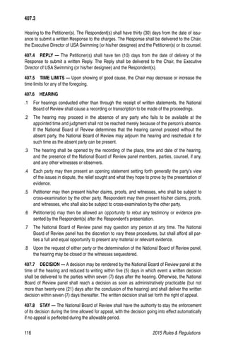 116	 2015 Rules  Regulations
Hearing to the Petitioner(s). The Respondent(s) shall have thirty (30) days from the date of issu-
ance to submit a written Response to the charges. The Response shall be delivered to the Chair,
the Executive Director of USA Swimming (or his/her designee) and the Petitioner(s) or its counsel.
407.4  REPLY — The Petitioner(s) shall have ten (10) days from the date of delivery of the
Response to submit a written Reply. The Reply shall be delivered to the Chair, the Executive
Director of USA Swimming (or his/her designee) and the Respondent(s).
407.5   TIME LIMITS — Upon showing of good cause, the Chair may decrease or increase the
time limits for any of the foregoing.
407.6  HEARING
.1 	 For hearings conducted other than through the receipt of written statements, the National
Board of Review shall cause a recording or transcription to be made of the proceedings.
.2 	 The hearing may proceed in the absence of any party who fails to be available at the
appointed time and judgment shall not be reached merely because of the person’s absence.
If the National Board of Review determines that the hearing cannot proceed without the
absent party, the National Board of Review may adjourn the hearing and reschedule it for
such time as the absent party can be present.
.3 	 The hearing shall be opened by the recording of the place, time and date of the hearing,
and the presence of the National Board of Review panel members, parties, counsel, if any,
and any other witnesses or observers.
.4 	 Each party may then present an opening statement setting forth generally the party’s view
of the issues in dispute, the relief sought and what they hope to prove by the presentation of
evidence.
.5 	 Petitioner may then present his/her claims, proofs, and witnesses, who shall be subject to
cross-examination by the other party. Respondent may then present his/her claims, proofs,
and witnesses, who shall also be subject to cross-examination by the other party.
.6 	 Petitioner(s) may then be allowed an opportunity to rebut any testimony or evidence pre-
sented by the Respondent(s) after the Respondent’s presentation.
.7 	 The National Board of Review panel may question any person at any time. The National
Board of Review panel has the discretion to vary these procedures, but shall afford all par-
ties a full and equal opportunity to present any material or relevant evidence.
.8 	 Upon the request of either party or the determination of the National Board of Review panel,
the hearing may be closed or the witnesses sequestered.
407.7  DECISION — A decision may be rendered by the National Board of Review panel at the
time of the hearing and reduced to writing within five (5) days in which event a written decision
shall be delivered to the parties within seven (7) days after the hearing. Otherwise, the National
Board of Review panel shall reach a decision as soon as administratively practicable (but not
more than twenty-one (21) days after the conclusion of the hearing) and shall deliver the written
decision within seven (7) days thereafter. The written decision shall set forth the right of appeal.
407.8  STAY — The National Board of Review shall have the authority to stay the enforcement
of its decision during the time allowed for appeal, with the decision going into effect automatically
if no appeal is perfected during the allowable period.
407.3
 