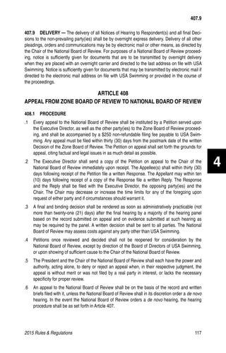 2015 Rules  Regulations	117
407.9  DELIVERY — The delivery of all Notices of Hearing to Respondent(s) and all final Deci-
sions to the non-prevailing party(ies) shall be by overnight express delivery. Delivery of all other
pleadings, orders and communications may be by electronic mail or other means, as directed by
the Chair of the National Board of Review. For purposes of a National Board of Review proceed-
ing, notice is sufficiently given for documents that are to be transmitted by overnight delivery
when they are placed with an overnight carrier and directed to the last address on file with USA
Swimming. Notice is sufficiently given for documents that may be transmitted by electronic mail if
directed to the electronic mail address on file with USA Swimming or provided in the course of
the proceedings.
ARTICLE 408
APPEAL FROM ZONE BOARD OF REVIEW TO NATIONAL BOARD OF REVIEW
408.1  PROCEDURE
.1 	 Every appeal to the National Board of Review shall be instituted by a Petition served upon
the Executive Director, as well as the other party(ies) to the Zone Board of Review proceed-
ing, and shall be accompanied by a $250 non-refundable filing fee payable to USA Swim-
ming. Any appeal must be filed within thirty (30) days from the postmark date of the written
Decision of the Zone Board of Review. The Petition on appeal shall set forth the grounds for
appeal, citing factual and legal issues in as much detail as possible.
.2 	 The Executive Director shall send a copy of the Petition on appeal to the Chair of the
National Board of Review immediately upon receipt. The Appellee(s) shall within thirty (30)
days following receipt of the Petition file a written Response. The Appellant may within ten
(10) days following receipt of a copy of the Response file a written Reply. The Response
and the Reply shall be filed with the Executive Director, the opposing party(ies) and the
Chair. The Chair may decrease or increase the time limits for any of the foregoing upon
request of either party and if circumstances should warrant it.
.3 	 A final and binding decision shall be rendered as soon as administratively practicable (not
more than twenty-one (21) days) after the final hearing by a majority of the hearing panel
based on the record submitted on appeal and on evidence submitted at such hearing as
may be required by the panel. A written decision shall be sent to all parties. The National
Board of Review may assess costs against any party other than USA Swimming.
.4 	 Petitions once reviewed and decided shall not be reopened for consideration by the
National Board of Review, except by direction of the Board of Directors of USA Swimming,
or upon showing of sufficient cause to the Chair of the National Board of Review.
.5 	 The President and the Chair of the National Board of Review shall each have the power and
authority, acting alone, to deny or reject an appeal when, in their respective judgment, the
appeal is without merit or was not filed by a real party in interest, or lacks the necessary
specificity for proper review.
.6 	 An appeal to the National Board of Review shall be on the basis of the record and written
briefs filed with it, unless the National Board of Review shall in its discretion order a de novo
hearing. In the event the National Board of Review orders a de novo hearing, the hearing
procedure shall be as set forth in Article 407.
407.9
4
 